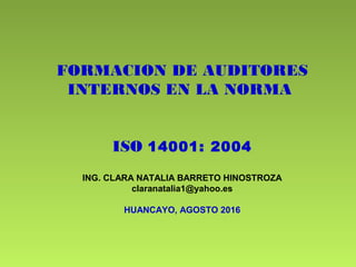 FORMACION DE AUDITORES
INTERNOS EN LA NORMA
ISO 14001: 2004
ING. CLARA NATALIA BARRETO HINOSTROZA
claranatalia1@yahoo.es
HUANCAYO, AGOSTO 2016
 