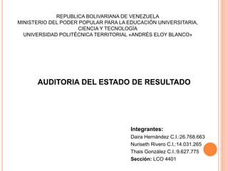 REPUBLICA BOLIVARIANA DE VENEZUELA
MINISTERIO DEL PODER POPULAR PARA LA EDUCACIÓN UNIVERSITARIA,
CIENCIA Y TECNOLOGÍA
UNIVERSIDAD POLITÉCNICA TERRITORIAL «ANDRÉS ELOY BLANCO»
Integrantes:
Daira Hernández C.I.:26.768.663
Nuriseth Rivero C.I.:14.031.265
Thais González C.I.:9.627.775
Sección: LCO 4401
AUDITORIA DEL ESTADO DE RESULTADO
 