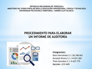 REPUBLICA BOLIVARIANA DE VENEZUELA
MINISTERIO DEL PODER POPULAR PARA LA EDUCACIÓN UNIVERSITARIA, CIENCIA Y TECNOLOGÍA
UNIVERSIDAD POLITÉCNICA TERRITORIAL «ANDRÉS ELOY BLANCO»
Integrantes:
Daira Hernández C.I.:26.768.663
Nuriseth Rivero C.I.:14.031.265
Thais González C.I.:9.627.775
Sección: LCO 4401
PROCEDIMIENTO PARA ELABORAR
UN INFORME DE AUDITORÍA
 
