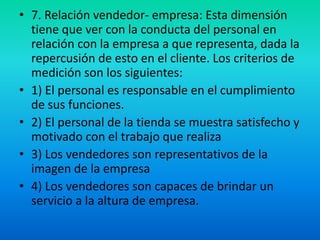 7. Relación vendedor- empresa: Esta dimensión tiene que ver con la conducta del personal en relación con la empresa a que representa, dada la repercusión de esto en el cliente. Los criterios de medición son los siguientes:1) El personal es responsable en el cumplimiento de sus funciones.2) El personal de la tienda se muestra satisfecho y motivado con el trabajo que realiza3) Los vendedores son representativos de la imagen de la empresa4) Los vendedores son capaces de brindar un servicio a la altura de empresa.