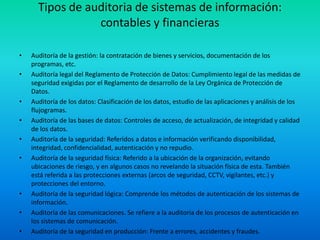 Tipos de auditoria de sistemas de información: contables y financierasAuditoría de la gestión: la contratación de bienes y servicios, documentación de los programas, etc.Auditoría legal del Reglamento de Protección de Datos: Cumplimiento legal de las medidas de seguridad exigidas por el Reglamento de desarrollo de la Ley Orgánica de Protección de Datos.Auditoría de los datos: Clasificación de los datos, estudio de las aplicaciones y análisis de los flujogramas.Auditoría de las bases de datos: Controles de acceso, de actualización, de integridad y calidad de los datos.Auditoría de la seguridad: Referidos a datos e información verificando disponibilidad, integridad, confidencialidad, autenticación y no repudio.Auditoría de la seguridad física: Referido a la ubicación de la organización, evitando ubicaciones de riesgo, y en algunos casos no revelando la situación física de esta. También está referida a las protecciones externas (arcos de seguridad, CCTV, vigilantes, etc.) y protecciones del entorno.Auditoría de la seguridad lógica: Comprende los métodos de autenticación de los sistemas de información.Auditoría de las comunicaciones. Se refiere a la auditoria de los procesos de autenticación en los sistemas de comunicación.Auditoría de la seguridad en producción: Frente a errores, accidentes y fraudes.