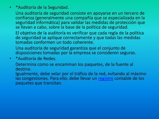 *Auditoría de la Seguridad. 	Una auditoría de seguridad consiste en apoyarse en un tercero de confianza (generalmente una compañía que se especializada en la seguridad informática) para validar las medidas de protección que se llevan a cabo, sobre la base de la política de seguridad.	El objetivo de la auditoría es verificar que cada regla de la política de seguridad se aplique correctamente y que todas las medidas tomadas conformen un todo coherente.	Una auditoría de seguridad garantiza que el conjunto de disposiciones tomadas por la empresa se consideren seguras.*Auditoría de Redes. 	Determina como se encaminan los paquetes, de la fuente al destino.Igualmente, debe velar por el tráfico de la red, evitando al máximo las congestiones. Para ello, debe llevar un registro contable de los paquetes que transitan.