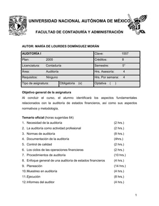 UNIVERSIDAD NACIONAL AUTÓNOMA DE MÉXICO
FACULTAD DE CONTADURÍA Y ADMINISTRACIÓN

AUTOR: MARÍA DE LOURDES DOMÍNGUEZ MORÁN
AUDITORÍA I

Clave:

1557

Plan:

2005

Créditos:

8

Licenciatura:

Contaduría

Semestre:

5°

Área:

Auditoría

Hrs. Asesoría:

4

Requisitos:

Ninguno

Hrs. Por semana:

4

Tipo de asignatura:

Obligatoria

(x)

Optativa

(

)

Objetivo general de la asignatura
Al concluir el curso, el alumno identificará los aspectos fundamentales
relacionados con la auditoría de estados financieros, así como sus aspectos
normativos y metodología.
Temario oficial (horas sugeridas 64)
1. Necesidad de la auditoría

(2 hrs.)

2. La auditoría como actividad profesional

(2 hrs.)

3. Normas de auditoría

(8 hrs.)

4. Documentación de la auditoría

(4hrs.)

5. Control de calidad

(2 hrs.)

6. Los ciclos de las operaciones financieras

(2 hrs.)

7. Procedimientos de auditoría

(10 hrs.)

8. Enfoque general de una auditoría de estados financieros

(4 hrs.)

9. Planeación

(14 hrs.)

10. Muestreo en auditoría

(4 hrs.)

11. Ejecución

(8 hrs.)

12. Informes del auditor

(4 hrs.)

1

 