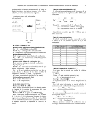 Propuesta para la disminución de la contaminación ambiental a través del uso racional de la energía 3
Veamos cual es el balance de un generador de vapor, en
donde intervienen los calores entrantes y los calores
salientes, tal como se muestra en el esquema.
Analicemos ahora cada uno de ellos.
calor sensible del
combustible
calor de la
combustión
calor del aire de la
combustión
calor en el fluido
de entrada
calde
ra
fluido de
salida
gases de
combustión
inquemados sólidos
y gaseosos
purg
as
radiac
iónFig.2.
CALORES ENTRANTES.
Calor sensible del combustible precalentado (QC)
QC = CC x tC [kCal/kg de combustible]
Donde CC = calor especifico del combustible
tC = temperatura de precalentamiento del combustible.
Calor de combustión (QCO)
Es la energía química desarrollada en la combustión.
QCO = P.C.I. [kCal/unidad de combustible] (poder
calorífico inferior).
Calor sensible del aire de combustión (Qa)
Es el calor con que ingresa el aire de combustión.
Qa = Ga x Cp x ∆t
Donde: ∆t = variación de temperatura entre lo que
ingresa al quemador y el aire ambiente.
Ga = kg de aire/unidad de combustible, este dato se
puede obtener en función de los datos medidos de
temperatura de humos, O2, CO2, CO y opacidad.
Cp = calor especifico del aire [kCal/kg de aire C]
Calor de fluido de entrada (Qfe)
Es la entalpía del condensado
Qfe = hfe [kCal/kg de agua]
CALORES SALIENTES.
Calor en el fluido de salida
Es la entalpía del fluido de salida y se obtiene de tabla
en función de la presión de generación del vapor
[kg/cm2
] y de su temperatura [ºC].
Calor sensible de los gases de combustión (Qgc)
Es el calor de los gases de combustión, con los datos
de % de O2 y/o CO2 obtenemos el caudal de humos
expresados en [kg de humos/unidad de combustible].
Con la temperatura de los humos y de tabla obtenemos
su entalpía especifica y expresada en [kCal/kg] de
humo].
Calor de inquemados gaseosos (Qig)
El calor de inquemados gaseosos lo obtenemos de la
siguiente expresión en % de pérdidas sobre el P.C.I. del
combustible.
21 CO CH
Qig = ------------ [ ------ + --------- ]
21 - O2 3100 1000
Donde O2 = concentración de O2 en humos (%)
CO = concentración de CO en humos (ppm)
CH = concentración de CH en los humos
Generalmente se utiliza que CO = CH ya que es
difícil medir CH.
Calor de inquemados sólidos
Se calcula midiendo la opacidad y entrando en tabla
se obtiene el % de pérdidas respecto al P.C.I. del
combustible.
Nº DE ESCALA
BACHARACH
% DE PÉRDIDAS
SOBRE COMBUSTIBLE
1 0,67
2 1,33
3 2,00
4 3,32
5 4,65
6 6,00
7 7,00
8 8,00
9 9,00
Calor de las purgas de la caldera (Qp)
Es el calor que se pierde por purgas de calderas
inadecuadas.
Qp = P x hp
Donde P = es el caudal de purgas [kg/hs]
hp = es la entalpía de la purga
Calor por radiación (Qr)
Es la pérdida de calor en las paredes del generador de
vapor.
Con toda esta información se puede calcular el
rendimiento de la combustión de la siguiente manera:
Qhumos + Qinq. sol. + Qinq. gas.
η = 1 - -----------------------------------
P.C.I.
Si existe precalentador de aire la expresión nos queda
de la siguiente manera:
Qhumos + Qinq. sol. + Qinq. gas.
η = 1 - -----------------------------------
P.C.I. + [Ga x Cp x ∆t]
Además podemos calcular el rendimiento de la
caldera por el método indirecto, de la siguiente manera:
 