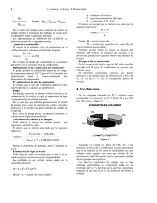. J. Caminos, A. Cozzi, J. Doyharzabal4
Qutil
η = ----------- Siendo: Qutil = Qaportado - Qpérdidas
Qaportado
Por lo tanto las medidas más comunes de ahorro de
energía tienden a minimizar las pérdidas ya vistas, para
ello podemos hacer el siguiente resumen.
Las oportunidades de AHORRO DE ENERGIA las
podemos resumir de la siguiente manera
Ajuste de la combustión
El ahorro es la relación entre el rendimiento de la
combustión antes y después de realizado el ajuste
ηcf - ηci
Ahorro = --------- en [%]
ηcf
Por lo tanto el ahorro de combustible es el producto
del ahorro por el consumo total de combustible.
Optimización de la temperatura del combustible
El poder quemar el combustible dentro de los rangos
de temperatura óptimos (70 ºC para el F.O.) permite una
pulverización ideal y consecuentemente una
disminución de inquemados.
Precalentadores de aire de combustión
Se intenta que el aire de combustión ingrese lo más
caliente posible a la cámara de combustión.
Purgas
Las purgas consisten en extraer sólidos disueltos y en
suspensión de la caldera, ya que al vaporizarse el agua
la concentración de sólidos aumenta.
Por lo que hay que calcular perfectamente el caudal
de purgas para sacar la cantidad de sólidos disueltos
necesarios y no perder una gran cantidad de energía en
esta purga.
Este calor de purga puede recuperarse mediante la
colocación de algún intercambiador.
Aislamiento de cañerías y de tanques
Toda cañería y tanque no aislado genera una
importante pérdida de calor.
El ahorro que se obtiene esta dado por la siguiente
expresión:
∆ [kCal/hs] x H [hs/año]
Ahorro = -----------------------------------------
ηcaldera x P.C.I. [kCal/kg comb]
Donde ∆ diferencia de pérdidas antes y después de
aislar.
Eliminación de fugas de vapor
Toda fuga de vapor es energía que se tira y no se
puede recuperar, la única manera es reparándolas.
Las pérdidas en un orificio vienen dada por la
siguiente expresión:
_________
Q = K x d2
x√ P x [P+1]
Donde Q = caudal de vapor perdido
d = diámetro del orificio
P = presión manométrica del vapor
K = coeficiente 0,35 - 0,45
El ahorro de energía que se obtiene esta dado por la
siguiente expresión:
Q x H
Ahorro = ----------
X
Donde H = son las horas año
X = producción especifica de vapor [kg de
vapor/unidad de combustible]
También existen tablas en donde en función del
diámetro del orificio, la longitud del penacho y la
presión de generación se pueden obtener las pérdidas de
energía.
Recuperación de condensado
Es la recuperación total o parcial del calor sensible
asociado con el agua de condensado en equipos que
utilizan vapor.
El recuperar condensado significa que puedo
introducir a la caldera agua de alimentación a 80 o 90
ºC, en vez de 15 ºC con el consiguiente ahorro de
energía.
4. Conclusiones
De las empresas auditadas un 37 % utilizan como
combustible Gas Natural, un 27 % Fuel Oíl y un 18%
Gas Oíl y otros. (Figura 1)
COMBUSTIBLES UTILIZADOS
37%
27%
18%
18%
GN FO GO OTROS
Figura 1
Teniendo en cuenta los datos de CO2, O2, y las
distintas variables de la combustión se pudo determinar
que en la mayoría de los casos el rendimiento con que
trabajan estos equipos esta muy por debajo de las
características de fabricación, con la importante pérdida
de energía que esto significa.
Los ahorros potenciales de energía que se han
obtenido optimizando la combustión están en un
promedio del 12 % del total de la energía consumida,
llegando en un caso al 28 % del potencial de ahorro a
obtener.
 