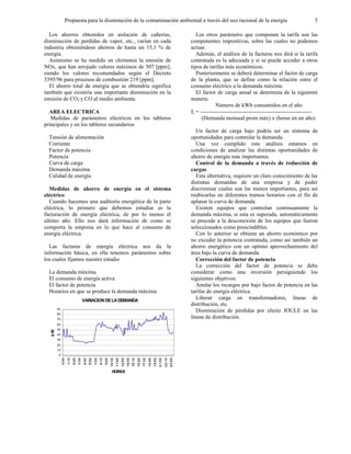 Propuesta para la disminución de la contaminación ambiental a través del uso racional de la energía 5
Los ahorros obtenidos en aislación de cañerías,
disminución de perdidas de vapor, etc., varían en cada
industria obteniéndose ahorros de hasta un 15,1 % de
energía.
Asimismo se ha medido en chimenea la emisión de
NOx, que han arrojado valores máximos de 307 [ppm],
siendo los valores recomendados según el Decreto
3395/96 para procesos de combustión 219 [ppm].
El ahorro total de energía que se obtendría significa
también que existiría una importante disminución en la
emisión de CO2 y CO al medio ambiente.
AREA ELECTRICA
Medidas de parámetros eléctricos en los tableros
principales y en los tableros secundarios
Tensión de alimentación
Corriente
Factor de potencia
Potencia
Curva de carga
Demanda máxima
Calidad de energía
Medidas de ahorro de energía en el sistema
eléctrico
Cuando hacemos una auditoria energética de la parte
eléctrica, lo primero que debemos estudiar es la
facturación de energía eléctrica, de por lo menos él
ultimo año. Ello nos dará información de como se
comporta la empresa en lo que hace al consumo de
energía eléctrica.
Las facturas de energía eléctrica nos da la
información básica, en ella tenemos parámetros sobre
los cuales fijamos nuestro estudio
La demanda máxima
El consumo de energía activa
El factor de potencia
Horarios en que se produce la demanda máxima
VARIACIONDELADEMANDA
0
10
20
30
40
50
60
70
80
90
HORAS
kW
Los otros parámetro que componen la tarifa son las
componentes impositivas, sobre las cuales no podemos
actuar.
Además, el análisis de la facturas nos dirá si la tarifa
contratada es la adecuada y si se puede acceder a otros
tipos de tarifas más económicos.
Posteriormente se deberá determinar el factor de carga
de la planta, que se define como la relación entre el
consumo eléctrico a la demanda máxima.
El factor de carga anual se determina de la siguiente
manera:
Número de kWh consumidos en el año
fc = ------------------------------------------------------------
(Demanda mensual prom máx) x (horas en un año)
Un factor de carga bajo podría ser un síntoma de
oportunidades para controlar la demanda.
Una vez cumplido este análisis estamos en
condiciones de analizar las distintas oportunidades de
ahorro de energía más importantes.
Control de la demanda a través de reducción de
cargas
Esta alternativa, requiere un claro conocimiento de las
distintas demandas de una empresa y de poder
discriminar cuales son las menos importantes, para así
reubicarlas en diferentes tramos horarios con el fin de
aplanar la curva de demanda.
Existen equipos que controlan continuamente la
demanda máxima, si esta es superada, automáticamente
se procede a la desconexión de los equipos que fueron
seleccionados como prescindibles.
Con lo anterior se obtiene un ahorro económico por
no exceder la potencia contratada, como así también un
ahorro energético con un optimo aprovechamiento del
área bajo la curva de demanda.
Corrección del factor de potencia
La corrección del factor de potencia se debe
considerar como una inversión persiguiendo los
siguientes objetivos:
Anular los recargos por bajo factor de potencia en las
tarifas de energía eléctrica.
Liberar carga en transformadores, líneas de
distribución, etc.
Disminución de pérdidas por efecto JOULE en las
líneas de distribución.
 