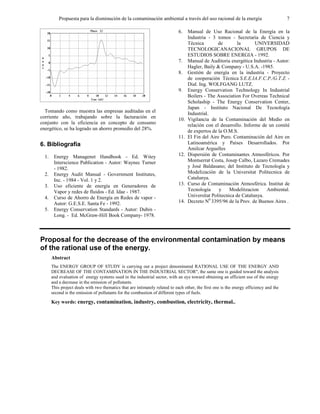 Propuesta para la disminución de la contaminación ambiental a través del uso racional de la energía 7
Tomando como muestra las empresas auditadas en el
corriente año, trabajando sobre la facturación en
conjunto con la eficiencia en concepto de consumo
energético, se ha logrado un ahorro promedio del 28%.
6. Bibliografía
1. Energy Managenet Handbook - Ed. Witey
Interscience Publication - Autor: Waynec Turner
- 1982.
2. Energy Audit Manual - Government Institutes,
Inc. - 1984 - Vol. 1 y 2.
3. Uso eficiente de energía en Generadores de
Vapor y redes de fluidos - Ed. Idae - 1987.
4. Curso de Ahorro de Energía en Redes de vapor -
Autor: G.E.S.E. Santa Fe - 1992.
5. Energy Conservation Standards - Autor: Dubin -
Long. - Ed. McGraw-Hill Book Company- 1978.
6. Manual de Uso Racional de la Energía en la
Industria - 3 tomos - Secretaria de Ciencia y
Técnica de la UNIVERSIDAD
TECNOLOGICANACIONAL GRUPOS DE
ESTUDIOS SOBRE ENERGIA - 1992.
7. Manual de Auditoria energética Industria - Autor:
Hagler, Baily & Company - U.S.A. -1985.
8. Gestión de energía en la industria - Proyecto
de cooperación Técnica S.E.E.IA.F.C.P./G.T.Z. -
Dial. Ing. WOLFGANG LUTZ.
9. Energy Conservation Technology In Industrial
Boilers - The Association For Overeas Technical
Scholaship - The Energy Conservation Center,
Japan - Instituto Nacional De Tecnología
Industrial.
10. Vigilancia de la Contaminación del Medio en
relación con el desarrollo. Informe de un comité
de expertos de la O.M.S.
11. El Fin del Aire Puro. Contaminación del Aire en
Latinoamérica y Países Desarrollados. Por
Amilcar Arguelles
12. Dispersión de Contaminantes Atmosféricos. Por
Montserrat Costa, Josep Calbo, Lazaro Cremades
y José Baldasano; del Instituto de Tecnología y
Modelización de la Universitat Politecnica de
Catalunya.
13. Curso de Contaminación Atmosférica. Institut de
Tecnología y Modelitzacion Ambiental.
Universitat Politecnica de Catalunya.
14. Decreto N0
3395/96 de la Prov. de Buenos Aires .
Proposal for the decrease of the environmental contamination by means
of the rational use of the energy.
Abstract
The ENERGY GROUP OF STUDY is carrying out a project denominated RATIONAL USE OF THE ENERGY AND
DECREASE OF THE CONTAMINATION IN THE INDUSTRIAL SECTOR", the same one is guided toward the analysis
and evaluation of energy systems used in the industrial sector, with an eye toward obtaining an efficient use of the energy
and a decrease in the emission of pollutants.
This project deals with two thematics that are intimately related to each other, the first one is the energy efficiency and the
second is the emission of pollutants for the combustion of different types of fuels.
Key words: energy, contamination, industry, combustion, electricity, thermal..
 