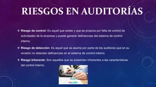 RIESGOS EN AUDITORÍAS
 Riesgo de control: Es aquel que existe y que se propicia por falta de control de
actividades de la empresa y puede generar deficiencias del sistema de control
interno.
 Riesgo de detección: Es aquel que se asume por parte de los auditores que en su
revisión no detecten deficiencias en el sistema de control interno.
 Riesgo Inherente: Son aquellos que se presentan inherentes a las características
del control interno.
 