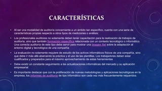 CARACTERÍSTICAS
• Al ser una modalidad de auditoría concerniente a un ámbito tan específico, cuenta con una serie de
características propias respecto a otros tipos de mediciones o análisis:
• Los profesionales auditores no solamente deben tener capacitación para la realización de trabajos de
auditoría, sino que también formación específica relacionada con un contexto tecnológico o informático.
Una correcta auditoría de este tipo debe servir para mostrar una imagen fiel sobre la adaptación al
entorno digital y tecnológica de una compañía
• La evaluación no solamente requiere de estudio de los activos informáticos físicos de una compañía, sino
que debe ir más allá abarcando la práctica y el uso de las plantillas. Los trabajadores deben estar
cualificados y preparados para el máximo aprovechamiento de estas herramientas
• Debe existir un constante seguimiento a las actualizaciones informáticas del mercado y su aplicación
empresarial
• Es importante destacar que con la proliferación de nuevas metodologías y aplicaciones tecnológicas en la
empresa, los informes de auditoría de tipo informático son cada vez más frecuentemente requeridos.
 
