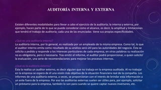 AUDITORÍA INTERNA Y EXTERNA
Existen diferentes modalidades para llevar a cabo el ejercicio de la auditoría; la interna y externa, por
ejemplo, hacen parte de lo que se puede considerar como el alcance, es decir, la amplitud y limitaciones
que tendrá el trabajo de auditoría; cada una de las enunciadas tiene sus propias especificidades.
¿Qué es una auditoría interna?
La auditoría interna, por lo general, es realizada por un empleado de la misma empresa. Como tal, lo que
el auditor interno emita como resultado de su análisis será útil para las autoridades del negocio. Ésta se
solicita a pedido y responde a los intereses particulares de cada empresa, en otras palabras su realización
no es obligatoria, pero sí necesaria. Tras emitir el informe, el auditor podrá proporcionar, a quien solicitó
la evaluación, una serie de recomendaciones para mejorar los procesos internos.
¿Qué es la auditoría externa?
Ésta la realiza un auditor externo, es decir alguien que no trabaja en la empresa auditada. Al no trabajar
en la empresa se espera de él una visión más objetiva de la situación financiera real de la compañía. Los
informes de una auditoría externa, a veces, se proporcionan con el interés de brindar esta información a
un ente fuera de la empresa. Por eso las auditorías externas suelen ser útiles para, por ejemplo, solicitar
un préstamo para la empresa, también lo son para cuando se quiere captar nuevos inversores, etc.
 
