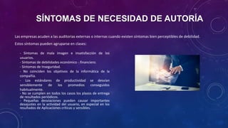 SÍNTOMAS DE NECESIDAD DE AUTORÍA
Las empresas acuden a las auditorias externas o internas cuando existen síntomas bien perceptibles de debilidad.
Estos síntomas pueden agruparse en clases:
- Síntomas de mala imagen e insatisfacción de los
usuarios.
- Síntomas de debilidades económico - financiero.
- Síntomas de Inseguridad.
- No coinciden los objetivos de la informática de la
compañía.
- Los estándares de productividad se desvían
sensiblemente de los promedios conseguidos
habitualmente.
- No se cumplen en todos los casos los plazos de entrega
de resultados periódicos.
- Pequeñas desviaciones pueden causar importantes
desajustes en la actividad del usuario, en especial en los
resultados de Aplicaciones críticas y sensibles.
 