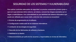SEGURIDAD DE LOS SISTEMAS Y VULNERABILIDAD
Para aplicar controles adecuados de seguridad, es preciso comprender primero quien o
que es lo que amenaza dicho entorno, así mismo, conocer los riesgos asociados por si
llegan a materializarse. Una vulnerabilidad es una debilidad del sistema informático que
puede ser utilizada para causar daño, entre las más comunes se encuentran:
 Errores de programación en el software.
 Configuración inadecuada de los sistemas informáticos.
 Limitación de tecnologías de seguridad.
 Descuido de los fabricantes de software y hardware.
 Debilidad en el diseño.
 Desconocimiento por parte de los usuarios y responsables en el área de informática.
 