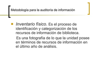 Metodología para la auditoría de información



   Inventario físico. Es el proceso de
    identificación y categorización de los
    recursos de información de biblioteca.
     Es una fotografía de lo que la unidad posee
    en términos de recursos de información en
    el último año de análisis.
 