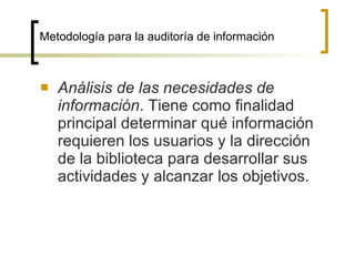 Metodología para la auditoría de información



   Análisis de las necesidades de
    información. Tiene como finalidad
    principal determinar qué información
    requieren los usuarios y la dirección
    de la biblioteca para desarrollar sus
    actividades y alcanzar los objetivos.
 
