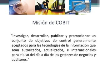 Misión de COBIT “ Investigar, desarrollar, publicar y promocionar un conjunto de objetivos de control generalmente aceptados para las tecnologías de la información que sean autorizados, actualizados, e internacionales para el uso del día a día de los gestores de negocios y auditores."  