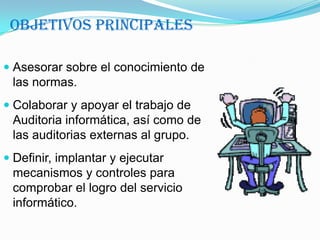 Objetivos PrincipalesAsesorar sobre el conocimiento de las normas. Colaborar y apoyar el trabajo de Auditoria informática, así como de las auditorias externas al grupo. Definir, implantar y ejecutar mecanismos y controles para comprobar el logro del servicio informático. 