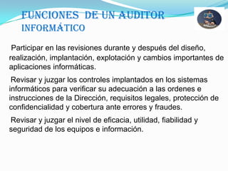 Funciones  DE un auditor informáticoParticipar en las revisiones durante y después del diseño, realización, implantación, explotación y cambios importantes de aplicaciones informáticas.    Revisar y juzgar los controles implantados en los sistemas informáticos para verificar su adecuación a las ordenes e instrucciones de la Dirección, requisitos legales, protección de confidencialidad y cobertura ante errores y fraudes.    Revisar y juzgar el nivel de eficacia, utilidad, fiabilidad y seguridad de los equipos e información.