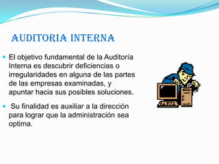 Auditoria InternaEl objetivo fundamental de la Auditoría Interna es descubrir deficiencias o irregularidades en alguna de las partes de las empresas examinadas, y apuntar hacia sus posibles soluciones. Su finalidad es auxiliar a la dirección para lograr que la administración sea optima.