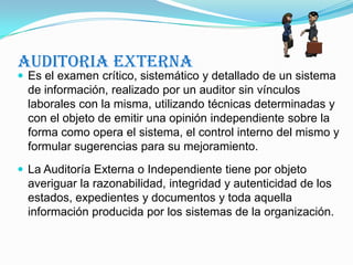Auditoria ExternaEs el examen crítico, sistemático y detallado de un sistema de información, realizado por un auditor sin vínculos laborales con la misma, utilizando técnicas determinadas y con el objeto de emitir una opinión independiente sobre la forma como opera el sistema, el control interno del mismo y formular sugerencias para su mejoramiento. La Auditoría Externa o Independiente tiene por objeto averiguar la razonabilidad, integridad y autenticidad de los estados, expedientes y documentos y toda aquella información producida por los sistemas de la organización.
