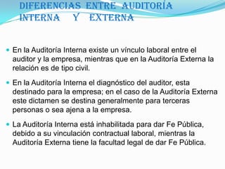 Diferencias  entre  Auditoría                                 Interna     y    ExternaEn la Auditoría Interna existe un vínculo laboral entre el auditor y la empresa, mientras que en la Auditoría Externa la relación es de tipo civil. En la Auditoría Interna el diagnóstico del auditor, esta destinado para la empresa; en el caso de la Auditoría Externa este dictamen se destina generalmente para terceras personas o sea ajena a la empresa. La Auditoría Interna está inhabilitada para dar Fe Pública, debido a su vinculación contractual laboral, mientras la Auditoría Externa tiene la facultad legal de dar Fe Pública. 