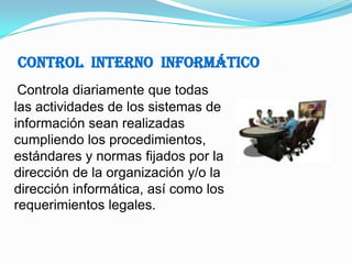 Control  Interno  InformáticoControla diariamente que todas las actividades de los sistemas de información sean realizadas cumpliendo los procedimientos, estándares y normas fijados por la dirección de la organización y/o la dirección informática, así como los requerimientos legales.