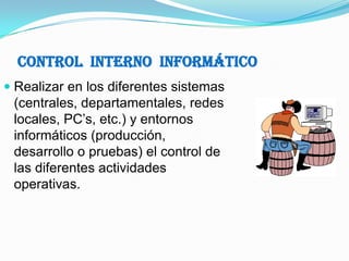 Control  Interno  InformáticoRealizar en los diferentes sistemas (centrales, departamentales, redes locales, PC’s, etc.) y entornos informáticos (producción, desarrollo o pruebas) el control de las diferentes actividades operativas.