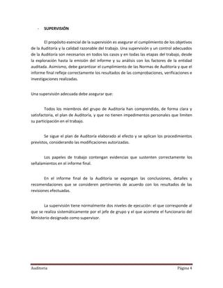 -   SUPERVISIÓN


        El propósito esencial de la supervisión es asegurar el cumplimiento de los objetivos
de la Auditoría y la calidad razonable del trabajo. Una supervisión y un control adecuados
de la Auditoría son necesarios en todos los casos y en todas las etapas del trabajo, desde
la exploración hasta la emisión del informe y su análisis con los factores de la entidad
auditada. Asimismo, debe garantizar el cumplimiento de las Normas de Auditoría y que el
informe final refleje correctamente los resultados de las comprobaciones, verificaciones e
investigaciones realizadas.


Una supervisión adecuada debe asegurar que:


        Todos los miembros del grupo de Auditoría han comprendido, de forma clara y
satisfactoria, el plan de Auditoría, y que no tienen impedimentos personales que limiten
su participación en el trabajo.


       Se sigue el plan de Auditoría elaborado al efecto y se aplican los procedimientos
previstos, considerando las modificaciones autorizadas.


      Los papeles de trabajo contengan evidencias que sustenten correctamente los
señalamientos en el informe final.


        En el informe final de la Auditoría se expongan las conclusiones, detalles y
recomendaciones que se consideren pertinentes de acuerdo con los resultados de las
revisiones efectuadas.


       La supervisión tiene normalmente dos niveles de ejecución: el que corresponde al
que se realiza sistemáticamente por el jefe de grupo y el que acomete el funcionario del
Ministerio designado como supervisor.




Auditoria                                                                          Página 4
 