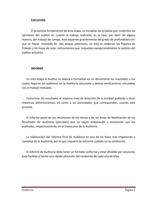 -   EJECUCIÓN


       El propósito fundamental de esta etapa es recopilar las pruebas que sustenten las
opiniones del auditor en cuanto al trabajo realizado, es la fase, por decir de alguna
manera, del trabajo de campo, esta depende grandemente del grado de profundidad con
que se hayan realizado las dos etapas anteriores, en esta se elaboran los Papeles de
Trabajo y las hojas de nota, instrumentos que respaldan excepcionalmente la opinión del
auditor actuante.




   -   INFORME


   En esta etapa el Auditor se dedica a formalizar en un documento los resultados a los
cuales llegaron los auditores en la Auditoría ejecutada y demás verificaciones vinculadas
con el trabajo realizado.


    Comunicar los resultados al máximo nivel de dirección de la entidad auditada y otras
instancias administrativas, así como a las autoridades que correspondan, cuando esto
proceda.


   El informe parte de los resúmenes de los temas y de las Actas de Notificación de los
Resultados de Auditoría (parciales) que se vayan elaborando y analizando con los
auditados, respectivamente, en el transcurso de la Auditoría.


   La elaboración del informe final de Auditoría es una de las fases más importante y
compleja de la Auditoría, por lo que requiere de extremo cuidado en su confección.


   El informe de Auditoría debe tener un formato uniforme y estar dividido por secciones
para facilitar al lector una rápida ubicación del contenido de cada una de ellas.




Auditoria                                                                       Página 5
 
