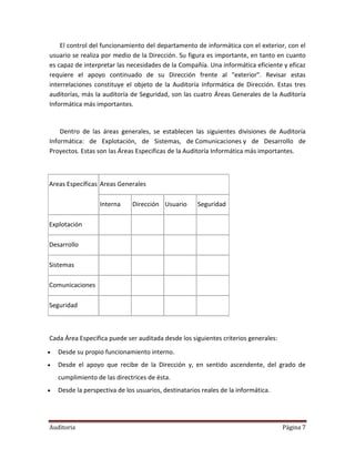 El control del funcionamiento del departamento de informática con el exterior, con el
usuario se realiza por medio de la Dirección. Su figura es importante, en tanto en cuanto
es capaz de interpretar las necesidades de la Compañía. Una informática eficiente y eficaz
requiere el apoyo continuado de su Dirección frente al "exterior". Revisar estas
interrelaciones constituye el objeto de la Auditoría Informática de Dirección. Estas tres
auditorías, más la auditoría de Seguridad, son las cuatro Áreas Generales de la Auditoría
Informática más importantes.


    Dentro de las áreas generales, se establecen las siguientes divisiones de Auditoría
Informática: de Explotación, de Sistemas, de Comunicaciones y de Desarrollo de
Proyectos. Estas son las Áreas Especificas de la Auditoría Informática más importantes.



Areas Específicas Areas Generales

                   Interna     Dirección Usuario      Seguridad

Explotación

Desarrollo

Sistemas

Comunicaciones

Seguridad



Cada Área Especifica puede ser auditada desde los siguientes criterios generales:
   Desde su propio funcionamiento interno.
   Desde el apoyo que recibe de la Dirección y, en sentido ascendente, del grado de
    cumplimiento de las directrices de ésta.
   Desde la perspectiva de los usuarios, destinatarios reales de la informática.




Auditoria                                                                           Página 7
 