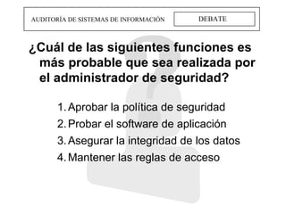 DEBATE AUDITORÍA DE SISTEMAS DE INFORMACIÓN ¿Cuál de las siguientes funciones es más probable que sea realizada por el administrador de seguridad? Aprobar la política de seguridad Probar el software de aplicación Asegurar la integridad de los datos Mantener las reglas de acceso 