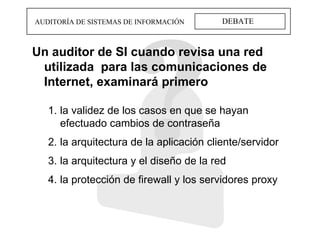 DEBATE AUDITORÍA DE SISTEMAS DE INFORMACIÓN Un auditor de SI cuando revisa una red utilizada  para las comunicaciones de Internet, examinará primero la validez de los casos en que se hayan efectuado cambios de contraseña la arquitectura de la aplicación cliente/servidor la arquitectura y el diseño de la red la protección de firewall y los servidores proxy 