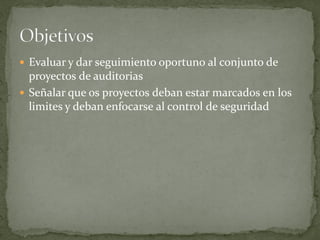  Evaluar y dar seguimiento oportuno al conjunto de
  proyectos de auditorias
 Señalar que os proyectos deban estar marcados en los
  limites y deban enfocarse al control de seguridad
 