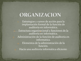 1.  Estrategias y cursos de acción para la
       implantación formal de la función de
             auditoria en informática.
 2. Estructura organizacional y funciones de la
             auditoria en informática.
3. Administración de la función de auditoria en
                    informática.
    4. Elementos de la administración de la
                      función.
  5. Hacia una auditoría informática eficiente.
 