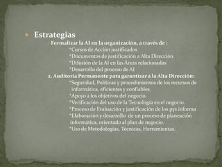  Estrategias
     1.Formalizar la AI en la organización, a través de :
              *Cursos de Acción justificados
              *Documentos de justificación a Alta Dirección
              *Difusión de la AI en las Áreas relacionadas
              *Desarrollo del proceso de AI
     2. Auditoria Permanente para garantizar a la Alta Dirección:
              *Seguridad, Políticas y procedimientos de los recursos de
               informática, eficientes y confiables.
              *Apoyo a los objetivos del negocio.
              *Verificación del uso de la Tecnología en el negocio.
              *Proceso de Evaluación y justificación de los pys informa
              *Elaboración y desarrollo de un proceso de planeación
              informática, orientado al plan de negocio.
              *Uso de Metodologías, Técnicas, Herramientas.
 