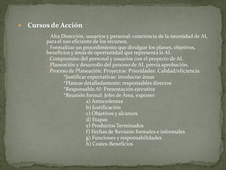    Cursos de Acción
         1. Alta Dirección, usuarios y personal: conciencia de la necesidad de AI,
         para el uso eficiente de los recursos.
         2.Formalizar un procedimiento que divulgue los planes, objetivos,
         beneficios y áreas de oportunidad que representa la AI.
         3.Compromiso del personal y usuarios con el proyecto de AI.
         4.Planeación y desarrollo del proceso de AI, previa aprobación.
         5.Proceso de Planeación: Proyectos: Prioridades: Calidad/eficiencia
                 *Justificar expectativas: involucrar áreas
                 *Planear detalladamente: responsables directos
                 *Responsable AI: Presentación ejecutiva
                 *Reunión formal: Jefes de Área, exponer:
                            a) Antecedentes
                            b) Justificación
                            c) Objetivos y alcances
                            d) Etapas
                            e) Productos Terminados
                            f) Fechas de Revisión formales e informales
                            g) Funciones y responsabilidades
                            h) Costes-Beneficios
 