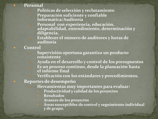    Personal
      1.   Políticas de selección y reclutamiento
      2.   Preparación suficiente y confiable
           Informática/Auditoría
      3.   Personal con experiencia, educación,
           adaptabilidad, entendimiento, determinación y
           diligencia.
      4.   Establecer el número de auditores y horas de
           auditoría
   Control
      1.   Supervisión oportuna garantiza un producto
           consistente
      2.   Ayuda en el desarrollo y control de los presupuestos
      3.   Es un proceso continuo, desde la planeación hasta
           el informe final
      4.   Verificación con los estándares y procedimientos.
   Reportes de desempeño
      1.   Herramientas muy importantes para evaluar:
              Productividad y calidad de los proyectos
              Resultados
              Avances de los proyectos
              Áreas susceptibles de control y seguimiento individual
               y de grupo.
 