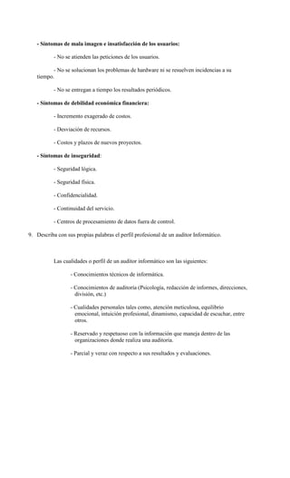 - Síntomas de mala imagen e insatisfacción de los usuarios:

           - No se atienden las peticiones de los usuarios.

          - No se solucionan los problemas de hardware ni se resuelven incidencias a su
   tiempo.

           - No se entregan a tiempo los resultados periódicos.

   - Síntomas de debilidad económica financiera:

           - Incremento exagerado de costos.

           - Desviación de recursos.

           - Costos y plazos de nuevos proyectos.

   - Síntomas de inseguridad:

           - Seguridad lógica.

           - Seguridad física.

           - Confidencialidad.

           - Continuidad del servicio.

           - Centros de procesamiento de datos fuera de control.

9. Describa con sus propias palabras el perfil profesional de un auditor Informático.



           Las cualidades o perfil de un auditor informático son las siguientes:

                  - Conocimientos técnicos de informática.

                  - Conocimientos de auditoría (Psicología, redacción de informes, direcciones,
                    división, etc.)

                  - Cualidades personales tales como, atención meticulosa, equilibrio
                    emocional, intuición profesional, dinamismo, capacidad de escuchar, entre
                    otros.

                  - Reservado y respetuoso con la información que maneja dentro de las
                    organizaciones donde realiza una auditoria.

                  - Parcial y veraz con respecto a sus resultados y evaluaciones.
 