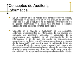 Conceptos de Auditoria
Informática
   Es un examen que se realiza con carácter objetivo, crítico,
    sistemático y selectivo con el fin de evaluar la eficacia y
    eficiencia del uso adecuado de los recursos informáticos, de
    la gestión informática y si estas han brindado el soporte
    adecuado a los objetivos y metas del negocio.

   Consiste en la revisión y evaluación de los controles,
    sistemas, procedimientos de informática, de los equipos de
    cómputo, su utilización, eficiencia y seguridad, de la
    organización que participa en el procesamiento de la
    información, a fin de que por medio de conocimientos
    profesionales se logre una utilización más eficiente y segura
    de la información que servirá para la adecuada toma de
    decisiones. Mediante una revisión adecuada del sistema de
    procesamiento electrónico de datos y el uso de formatos bien
    diseñados para su captura, el auditor puede lograr un mejor
    conocimiento de los procedimientos para el control del cliente.
 