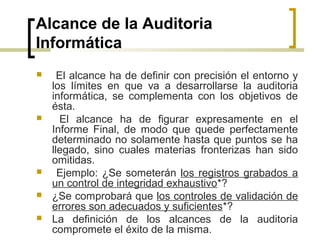 Alcance de la Auditoria
Informática
     El alcance ha de definir con precisión el entorno y
    los límites en que va a desarrollarse la auditoria
    informática, se complementa con los objetivos de
    ésta.
     El alcance ha de figurar expresamente en el
    Informe Final, de modo que quede perfectamente
    determinado no solamente hasta que puntos se ha
    llegado, sino cuales materias fronterizas han sido
    omitidas.
     Ejemplo: ¿Se someterán los registros grabados a
    un control de integridad exhaustivo*?
   ¿Se comprobará que los controles de validación de
    errores son adecuados y suficientes*?
   La definición de los alcances de la auditoria
    compromete el éxito de la misma.
 