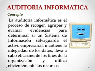 AUDITORIA INFORMATICA
Concepto
La auditoría informática es el
proceso de recoger, agrupar y
evaluar evidencias para
determinar si un Sistema de
Información salvaguarda el
activo empresarial, mantiene la
integridad de los datos, lleva a
cabo eficazmente los fines de la
organización y utiliza
eficientemente los recursos.
 