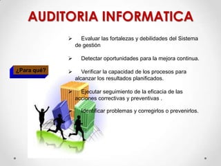  Evaluar las fortalezas y debilidades del Sistema
de gestión
 Detectar oportunidades para la mejora continua.
 Verificar la capacidad de los procesos para
alcanzar los resultados planificados.
 Ejecutar seguimiento de la eficacia de las
acciones correctivas y preventivas .
 Identificar problemas y corregirlos o prevenirlos.
¿Para qué?
AUDITORIA INFORMATICA
 
