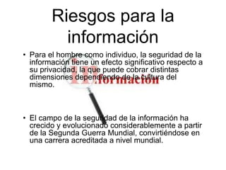 Riesgos para la
información
• Para el hombre como individuo, la seguridad de la
información tiene un efecto significativo respecto a
su privacidad, la que puede cobrar distintas
dimensiones dependiendo de la cultura del
mismo.

• El campo de la seguridad de la información ha
crecido y evolucionado considerablemente a partir
de la Segunda Guerra Mundial, convirtiéndose en
una carrera acreditada a nivel mundial.

 