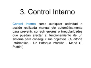 3. Control Interno
Control Interno como cualquier actividad o
acción realizada manual y/o automáticamente
para prevenir, corregir errores o irregularidades
que puedan afectar al funcionamiento de un
sistema para conseguir sus objetivos. (Auditoría
Informática - Un Enfoque Práctico - Mario G.
Plattini)

 