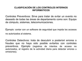 CLASIFICACIÓN DE LOS CONTROLES INTERNOS
INFORMÁTICOS

Controles Preventivos: Sirve para tratar de evitar un evento no
deseado de todas las áreas de departamento como son: Equipo
de cómputo, sistemas, telecomunicaciones.
Ejemplo: contar con un software de seguridad que impida los accesos
no autorizados al sistema.

Controles Detectivos: trata de descubrir a posteriori errores o
fraudes que no haya sido posible evitarlos con controles
preventivos. Ejemplo (registros de intentos de acceso no
autorizados, el registro de la actividad diaria para detectar errores u
omisiones).

 