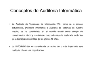 Conceptos de Auditoria Informática
• La Auditoria de Tecnología de Información (T.I.) como se le conoce
actualmente, (Auditoria informática o Auditoria de sistemas en nuestro
medio), se ha consolidado en el mundo entero como cuerpo de
conocimientos cierto y consistente, respondiendo a la acelerada evolución
de la tecnología informática de los últimos 10 años.

• La INFORMACIÓN es considerada un activo tan o más importante que
cualquier otro en una organización.

 