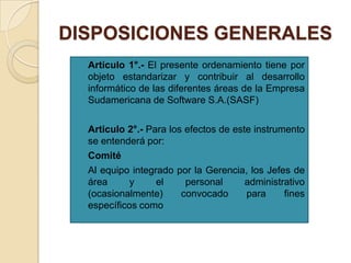 DISPOSICIONES GENERALES


Articulo 1°.- El presente ordenamiento tiene por
objeto estandarizar y contribuir al desarrollo
informático de las diferentes áreas de la Empresa
Sudamericana de Software S.A.(SASF)



Articulo 2°.- Para los efectos de este instrumento
se entenderá por:
Comité
Al equipo integrado por la Gerencia, los Jefes de
área
y
el
personal
administrativo
(ocasionalmente)
convocado
para
fines
específicos como




 