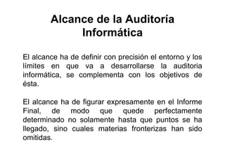 Alcance de la Auditoría
Informática
El alcance ha de definir con precisión el entorno y los
límites en que va a desarrollarse la auditoria
informática, se complementa con los objetivos de
ésta.
El alcance ha de figurar expresamente en el Informe
Final, de modo que quede perfectamente
determinado no solamente hasta que puntos se ha
llegado, sino cuales materias fronterizas han sido
omitidas.
 