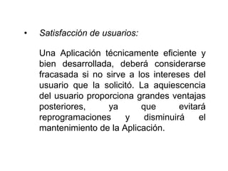 • Satisfacción de usuarios:
Una Aplicación técnicamente eficiente y
bien desarrollada, deberá considerarse
fracasada si no sirve a los intereses del
usuario que la solicitó. La aquiescencia
del usuario proporciona grandes ventajas
posteriores, ya que evitará
reprogramaciones y disminuirá el
mantenimiento de la Aplicación.
 
