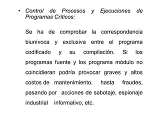 • Control de Procesos y Ejecuciones de
Programas Críticos:
Se ha de comprobar la correspondencia
biunívoca y exclusiva entre el programa
codificado y su compilación. Si los
programas fuente y los programa módulo no
coincidieran podría provocar graves y altos
costos de mantenimiento, hasta fraudes,
pasando por acciones de sabotaje, espionaje
industrial informativo, etc.
 