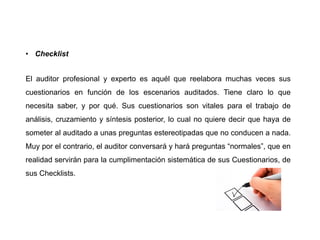 • Checklist
El auditor profesional y experto es aquél que reelabora muchas veces sus
cuestionarios en función de los escenarios auditados. Tiene claro lo que
necesita saber, y por qué. Sus cuestionarios son vitales para el trabajo de
análisis, cruzamiento y síntesis posterior, lo cual no quiere decir que haya de
someter al auditado a unas preguntas estereotipadas que no conducen a nada.
Muy por el contrario, el auditor conversará y hará preguntas “normales”, que en
realidad servirán para la cumplimentación sistemática de sus Cuestionarios, de
sus Checklists.
 